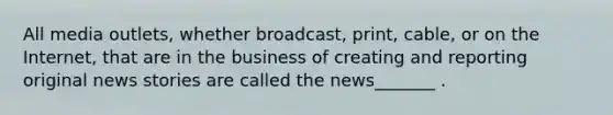 All media outlets, whether broadcast, print, cable, or on the Internet, that are in the business of creating and reporting original news stories are called the news_______ .