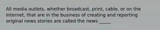 All media outlets, whether broadcast, print, cable, or on the Internet, that are in the business of creating and reporting original news stories are called the news _____