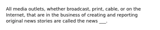 All media outlets, whether broadcast, print, cable, or on the Internet, that are in the business of creating and reporting original news stories are called the news ___.