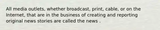 All media outlets, whether broadcast, print, cable, or on the Internet, that are in the business of creating and reporting original news stories are called the news .