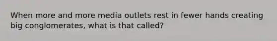 When more and more media outlets rest in fewer hands creating big conglomerates, what is that called?