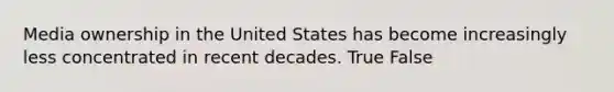 Media ownership in the United States has become increasingly less concentrated in recent decades. True False