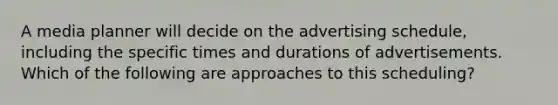 A media planner will decide on the advertising schedule, including the specific times and durations of advertisements. Which of the following are approaches to this scheduling?