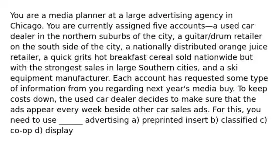 You are a media planner at a large advertising agency in Chicago. You are currently assigned five accounts—a used car dealer in the northern suburbs of the city, a guitar/drum retailer on the south side of the city, a nationally distributed orange juice retailer, a quick grits hot breakfast cereal sold nationwide but with the strongest sales in large Southern cities, and a ski equipment manufacturer. Each account has requested some type of information from you regarding next year's media buy. To keep costs down, the used car dealer decides to make sure that the ads appear every week beside other car sales ads. For this, you need to use ______ advertising a) preprinted insert b) classified c) co-op d) display