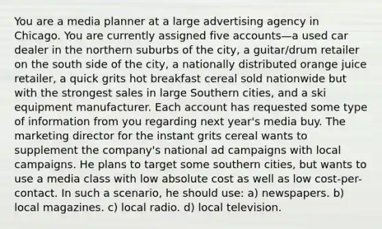 You are a media planner at a large advertising agency in Chicago. You are currently assigned five accounts—a used car dealer in the northern suburbs of the city, a guitar/drum retailer on the south side of the city, a nationally distributed orange juice retailer, a quick grits hot breakfast cereal sold nationwide but with the strongest sales in large Southern cities, and a ski equipment manufacturer. Each account has requested some type of information from you regarding next year's media buy. The marketing director for the instant grits cereal wants to supplement the company's national ad campaigns with local campaigns. He plans to target some southern cities, but wants to use a media class with low absolute cost as well as low cost-per-contact. In such a scenario, he should use: a) newspapers. b) local magazines. c) local radio. d) local television.