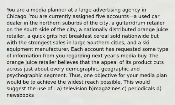 You are a media planner at a large advertising agency in Chicago. You are currently assigned five accounts—a used car dealer in the northern suburbs of the city, a guitar/drum retailer on the south side of the city, a nationally distributed orange juice retailer, a quick grits hot breakfast cereal sold nationwide but with the strongest sales in large Southern cities, and a ski equipment manufacturer. Each account has requested some type of information from you regarding next year's media buy. The orange juice retailer believes that the appeal of its product cuts across just about every demographic, geographic and psychographic segment. Thus, one objective for your media plan would be to achieve the widest reach possible. This would suggest the use of : a) television b)magazines c) periodicals d) newsbooks