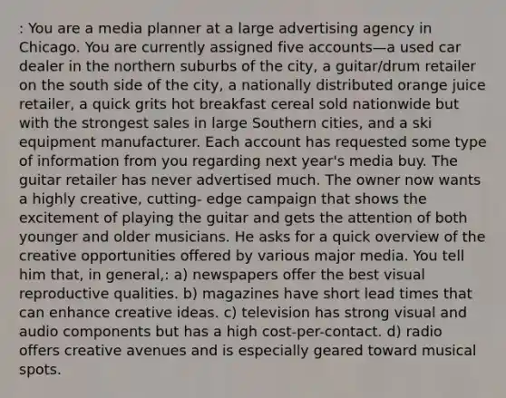 : You are a media planner at a large advertising agency in Chicago. You are currently assigned five accounts—a used car dealer in the northern suburbs of the city, a guitar/drum retailer on the south side of the city, a nationally distributed orange juice retailer, a quick grits hot breakfast cereal sold nationwide but with the strongest sales in large Southern cities, and a ski equipment manufacturer. Each account has requested some type of information from you regarding next year's media buy. The guitar retailer has never advertised much. The owner now wants a highly creative, cutting- edge campaign that shows the excitement of playing the guitar and gets the attention of both younger and older musicians. He asks for a quick overview of the creative opportunities offered by various major media. You tell him that, in general,: a) newspapers offer the best visual reproductive qualities. b) magazines have short lead times that can enhance creative ideas. c) television has strong visual and audio components but has a high cost-per-contact. d) radio offers creative avenues and is especially geared toward musical spots.