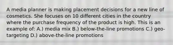 A media planner is making placement decisions for a new line of cosmetics. She focuses on 10 different cities in the country where the purchase frequency of the product is high. This is an example of: A.) media mix B.) below-the-line promotions C.) geo-targeting D.) above-the-line promotions