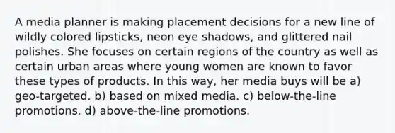 A media planner is making placement decisions for a new line of wildly colored lipsticks, neon eye shadows, and glittered nail polishes. She focuses on certain regions of the country as well as certain urban areas where young women are known to favor these types of products. In this way, her media buys will be a) geo-targeted. b) based on mixed media. c) below-the-line promotions. d) above-the-line promotions.