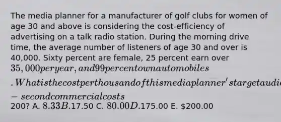 The media planner for a manufacturer of golf clubs for women of age 30 and above is considering the cost-efficiency of advertising on a talk radio station. During the morning drive time, the average number of listeners of age 30 and over is 40,000. Sixty percent are female, 25 percent earn over 35,000 per year, and 99 percent own automobiles. What is the cost per thousand of this media planner's target audience (TCPM) if a 30-second commercial costs200? A. 8.33 B.17.50 C. 80.00 D.175.00 E. 200.00