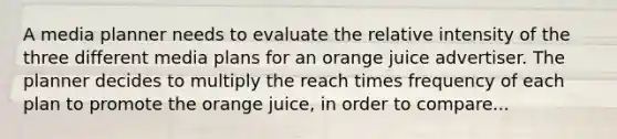 A media planner needs to evaluate the relative intensity of the three different media plans for an orange juice advertiser. The planner decides to multiply the reach times frequency of each plan to promote the orange juice, in order to compare...