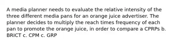 A media planner needs to evaluate the relative intensity of the three different media pans for an orange juice advertiser. The planner decides to multiply the reach times frequency of each pan to promote the orange juice, in order to compare a CPRPs b. BRICT c. CPM c. GRP