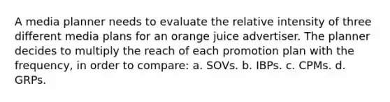 A media planner needs to evaluate the relative intensity of three different media plans for an orange juice advertiser. The planner decides to multiply the reach of each promotion plan with the frequency, in order to compare: a. SOVs. b. IBPs. c. CPMs. d. GRPs.