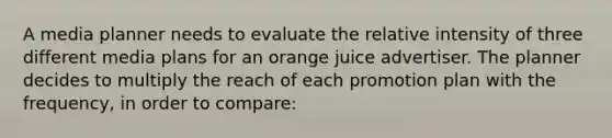 A media planner needs to evaluate the relative intensity of three different media plans for an orange juice advertiser. The planner decides to multiply the reach of each promotion plan with the frequency, in order to compare: