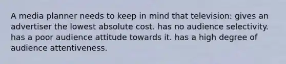 A media planner needs to keep in mind that television: gives an advertiser the lowest absolute cost. has no audience selectivity. has a poor audience attitude towards it. has a high degree of audience attentiveness.