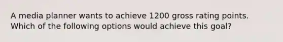 A media planner wants to achieve 1200 gross rating points. Which of the following options would achieve this goal?