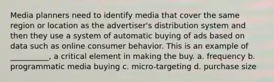 Media planners need to identify media that cover the same region or location as the advertiser's distribution system and then they use a system of automatic buying of ads based on data such as online consumer behavior. This is an example of __________, a critical element in making the buy. a. frequency b. programmatic media buying c. micro-targeting d. purchase size