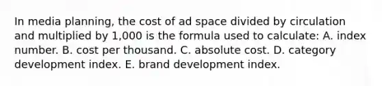 In media planning, the cost of ad space divided by circulation and multiplied by 1,000 is the formula used to calculate: A. index number. B. cost per thousand. C. absolute cost. D. category development index. E. brand development index.