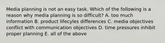 Media planning is not an easy task. Which of the following is a reason why media planning is so difficult? A. too much information B. product lifecyles differences C. media objectives conflict with communication objectives D. time pressures inhibit proper planning E. all of the above