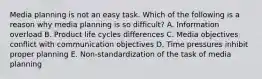 Media planning is not an easy task. Which of the following is a reason why media planning is so difficult? A. Information overload B. Product life cycles differences C. Media objectives conflict with communication objectives D. Time pressures inhibit proper planning E. Non-standardization of the task of media planning