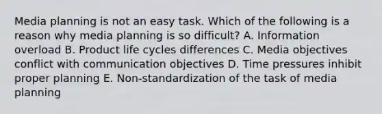 Media planning is not an easy task. Which of the following is a reason why media planning is so difficult? A. Information overload B. Product life cycles differences C. Media objectives conflict with communication objectives D. Time pressures inhibit proper planning E. Non-standardization of the task of media planning