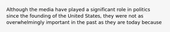 Although the media have played a significant role in politics since the founding of the United States, they were not as overwhelmingly important in the past as they are today because