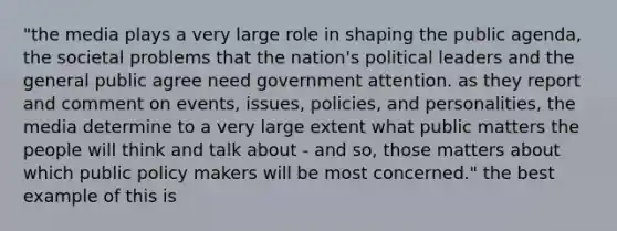 "the media plays a very large role in shaping the public agenda, the societal problems that the nation's political leaders and the general public agree need government attention. as they report and comment on events, issues, policies, and personalities, the media determine to a very large extent what public matters the people will think and talk about - and so, those matters about which public policy makers will be most concerned." the best example of this is