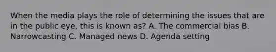 When the media plays the role of determining the issues that are in the public eye, this is known as? A. The commercial bias B. Narrowcasting C. Managed news D. Agenda setting