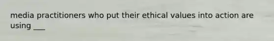 media practitioners who put their ethical values into action are using ___