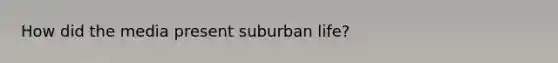 How did the media present suburban life?