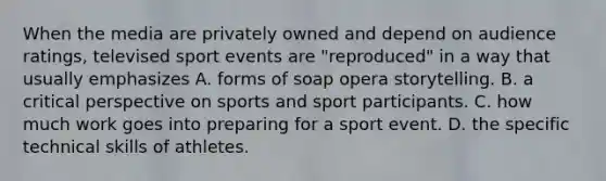 When the media are privately owned and depend on audience ratings, televised sport events are "reproduced" in a way that usually emphasizes A. forms of soap opera storytelling. B. a critical perspective on sports and sport participants. C. how much work goes into preparing for a sport event. D. the specific technical skills of athletes.