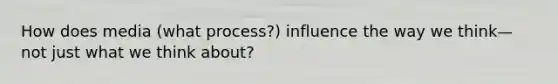 How does media (what process?) influence the way we think—not just what we think about?