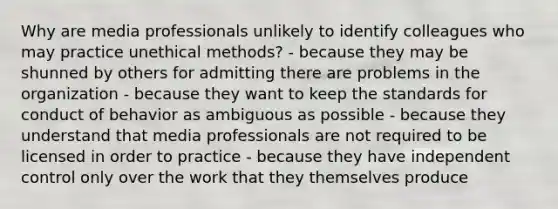 Why are media professionals unlikely to identify colleagues who may practice unethical methods? - because they may be shunned by others for admitting there are problems in the organization - because they want to keep the standards for conduct of behavior as ambiguous as possible - because they understand that media professionals are not required to be licensed in order to practice - because they have independent control only over the work that they themselves produce