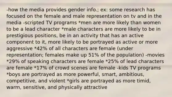 -how the media provides gender info.; ex: some research has focused on the female and male representation on tv and in the media -scripted TV programs *men are more likely than women to be a lead character *male characters are more likely to be in prestigious positions, be in an activity that has an active component to it, more likely to be portrayed as active or more aggressive *42% of all characters are female (under representation; females make up 51% of the population) -movies *29% of speaking characters are female *25% of lead characters are female *17% of crowd scenes are female -kids TV programs *boys are portrayed as more powerful, smart, ambitious, competitive, and violent *girls are portrayed as more timid, warm, sensitive, and physically attractive