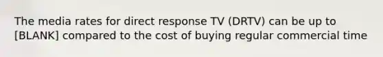 The media rates for direct response TV (DRTV) can be up to [BLANK] compared to the cost of buying regular commercial time