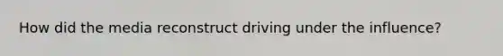 How did the media reconstruct driving under the influence?