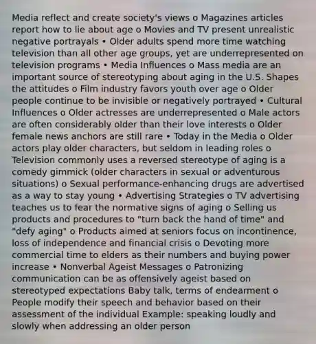 Media reflect and create society's views o Magazines articles report how to lie about age o Movies and TV present unrealistic negative portrayals • Older adults spend more time watching television than all other age groups, yet are underrepresented on television programs • Media Influences o Mass media are an important source of stereotyping about aging in the U.S. Shapes the attitudes o Film industry favors youth over age o Older people continue to be invisible or negatively portrayed • Cultural Influences o Older actresses are underrepresented o Male actors are often considerably older than their love interests o Older female news anchors are still rare • Today in the Media o Older actors play older characters, but seldom in leading roles o Television commonly uses a reversed stereotype of aging is a comedy gimmick (older characters in sexual or adventurous situations) o Sexual performance-enhancing drugs are advertised as a way to stay young • Advertising Strategies o TV advertising teaches us to fear the normative signs of aging o Selling us products and procedures to "turn back the hand of time" and "defy aging" o Products aimed at seniors focus on incontinence, loss of independence and financial crisis o Devoting more commercial time to elders as their numbers and buying power increase • Nonverbal Ageist Messages o Patronizing communication can be as offensively ageist based on stereotyped expectations Baby talk, terms of endearment o People modify their speech and behavior based on their assessment of the individual Example: speaking loudly and slowly when addressing an older person