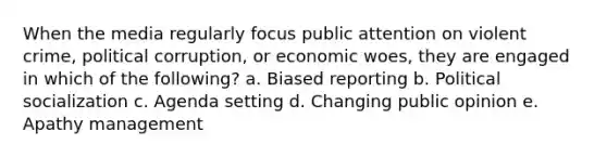 When the media regularly focus public attention on violent crime, political corruption, or economic woes, they are engaged in which of the following? a. Biased reporting b. Political socialization c. Agenda setting d. Changing public opinion e. Apathy management