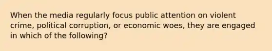 When the media regularly focus public attention on violent crime, political corruption, or economic woes, they are engaged in which of the following?