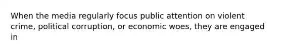 When the media regularly focus public attention on violent crime, political corruption, or economic woes, they are engaged in