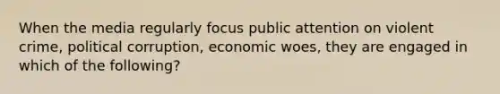 When the media regularly focus public attention on violent crime, political corruption, economic woes, they are engaged in which of the following?