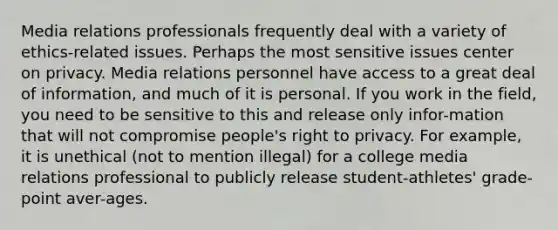 Media relations professionals frequently deal with a variety of ethics-related issues. Perhaps the most sensitive issues center on privacy. Media relations personnel have access to a great deal of information, and much of it is personal. If you work in the field, you need to be sensitive to this and release only infor-mation that will not compromise people's right to privacy. For example, it is unethical (not to mention illegal) for a college media relations professional to publicly release student-athletes' grade-point aver-ages.