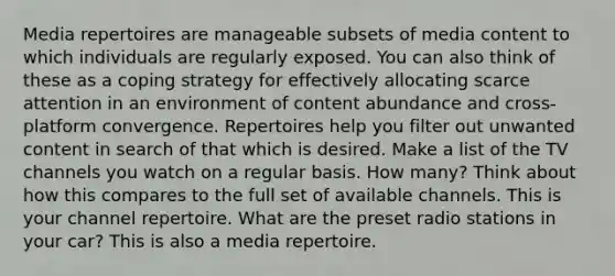 Media repertoires are manageable subsets of media content to which individuals are regularly exposed. You can also think of these as a coping strategy for effectively allocating scarce attention in an environment of content abundance and cross-platform convergence. Repertoires help you filter out unwanted content in search of that which is desired. Make a list of the TV channels you watch on a regular basis. How many? Think about how this compares to the full set of available channels. This is your channel repertoire. What are the preset radio stations in your car? This is also a media repertoire.