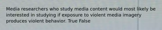 Media researchers who study media content would most likely be interested in studying if exposure to violent media imagery produces violent behavior. True False