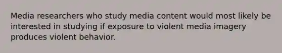 Media researchers who study media content would most likely be interested in studying if exposure to violent media imagery produces violent behavior.