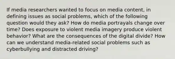 If media researchers wanted to focus on media content, in defining issues as social problems, which of the following question would they ask? How do media portrayals change over time? Does exposure to violent media imagery produce violent behavior? What are the consequences of the digital divide? How can we understand media-related social problems such as cyberbullying and distracted driving?