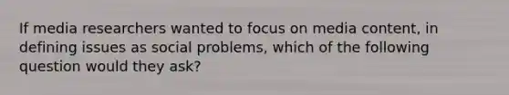 If media researchers wanted to focus on media content, in defining issues as social problems, which of the following question would they ask?