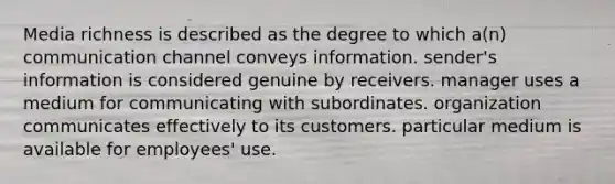 Media richness is described as the degree to which a(n) communication channel conveys information. sender's information is considered genuine by receivers. manager uses a medium for communicating with subordinates. organization communicates effectively to its customers. particular medium is available for employees' use.