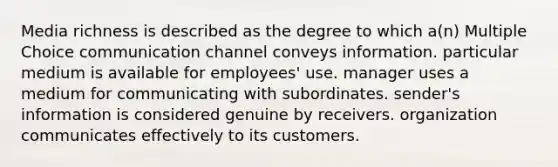 Media richness is described as the degree to which a(n) Multiple Choice communication channel conveys information. particular medium is available for employees' use. manager uses a medium for communicating with subordinates. sender's information is considered genuine by receivers. organization communicates effectively to its customers.