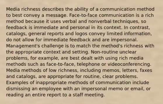 Media richness describes the ability of a communication method to best convey a message. Face-to-face communication is a rich method because it uses verbal and nonverbal techniques, so feedback is immediate and personal in its context. In contrast, catalogs, general reports and logos convey limited information, do not allow for immediate feedback and are impersonal. Management's challenge is to match the method's richness with the appropriate context and setting. Non-routine unclear problems, for example, are best dealt with using rich media methods such as face-to-face, telephone or videoconferencing. Media methods of low richness, including memos, letters, faxes and catalogs, are appropriate for routine, clear problems. Examples of inappropriate methods of communication include dismissing an employee with an impersonal memo or email, or reading an entire report to a staff meeting.